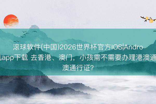 滚球软件(中国)2026世界杯官方IOS|Android手机app下载 去香港、澳门，小孩需不需要办理港澳通行证？