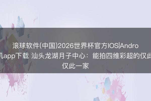 滚球软件(中国)2026世界杯官方IOS|Android手机app下载 汕头龙湖月子中心：能拍四维彩超的仅此一家