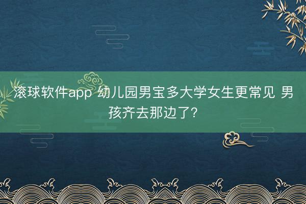 滚球软件app 幼儿园男宝多大学女生更常见 男孩齐去那边了？