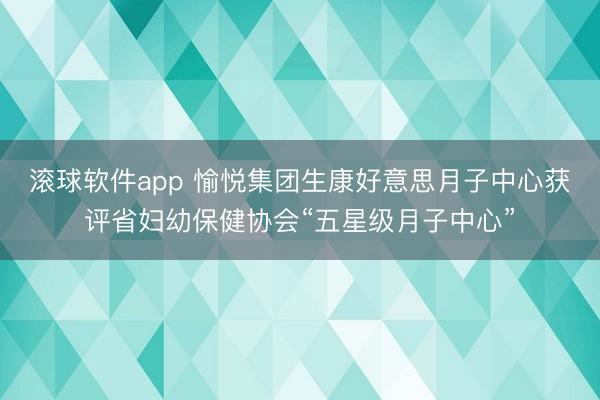 滚球软件app 愉悦集团生康好意思月子中心获评省妇幼保健协会“五星级月子中心”