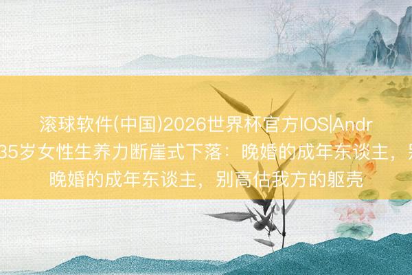 滚球软件(中国)2026世界杯官方IOS|Android手机app下载 35岁女性生养力断崖式下落：晚婚的成年东谈主，别高估我方的躯壳