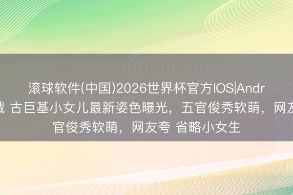 滚球软件(中国)2026世界杯官方IOS|Android手机app下载 古巨基小女儿最新姿色曝光，五官俊秀软萌，网友夸 省略小女生