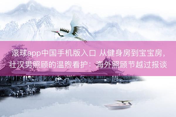 滚球app中国手机版入口 从健身房到宝宝房，壮汉男照顾的温煦看护：海外照顾节越过报谈