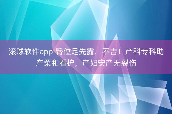 滚球软件app 臀位足先露，不吉！产科专科助产柔和看护，产妇安产无裂伤