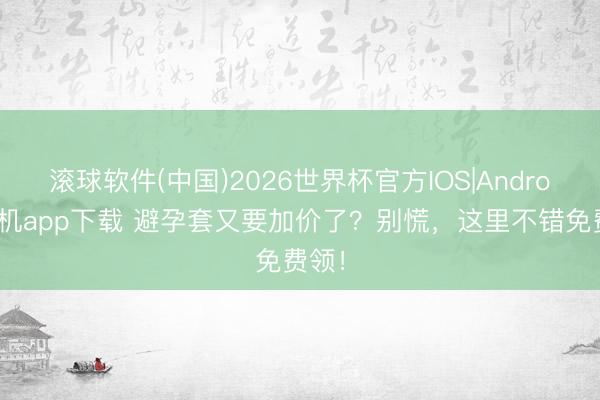 滚球软件(中国)2026世界杯官方IOS|Android手机app下载 避孕套又要加价了？别慌，这里不错免费领！