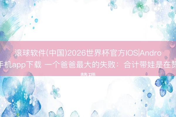 滚球软件(中国)2026世界杯官方IOS|Android手机app下载 一个爸爸最大的失败：合计带娃是在赞理