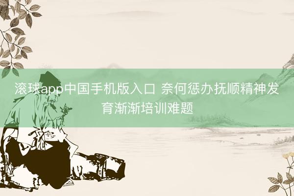 滚球app中国手机版入口 奈何惩办抚顺精神发育渐渐培训难题