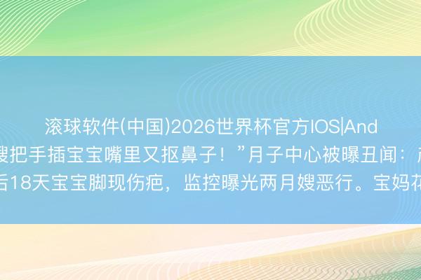 滚球软件(中国)2026世界杯官方IOS|Android手机app下载 “月嫂把手插宝宝嘴里又抠鼻子！”月子中心被曝丑闻：产后18天宝宝脚现伤疤，监控曝光两月嫂恶行。宝妈花3万多买来的“省心”，竟是恶梦