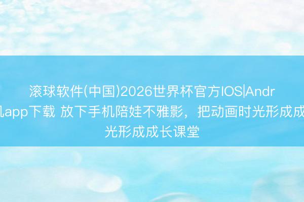 滚球软件(中国)2026世界杯官方IOS|Android手机app下载 放下手机陪娃不雅影，把动画时光形成成长课堂