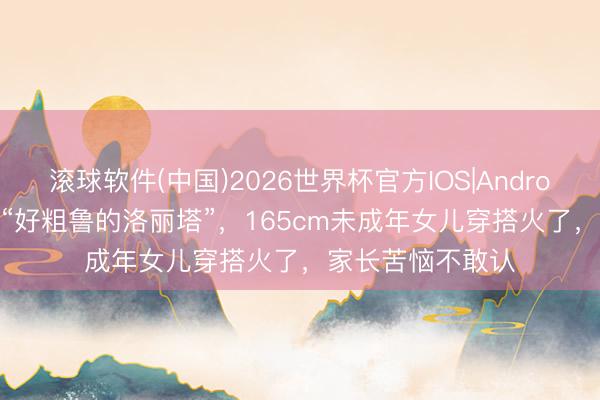 滚球软件(中国)2026世界杯官方IOS|Android手机app下载 “好粗鲁的洛丽塔”，165cm未成年女儿穿搭火了，家长苦恼不敢认