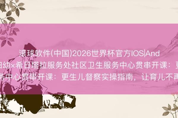 滚球软件(中国)2026世界杯官方IOS|Android手机app下载 锡盟妇幼×希日塔拉服务处社区卫生服务中心贯串开课：更生儿督察实操指南，让育儿不再“七手八脚”