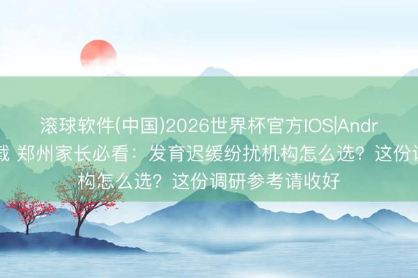 滚球软件(中国)2026世界杯官方IOS|Android手机app下载 郑州家长必看：发育迟缓纷扰机构怎么选？这份调研参考请收好