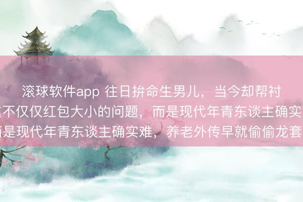 滚球软件app 往日拚命生男儿，当今却帮衬别东谈主家的女儿，这不仅仅红包大小的问题，而是现代年青东谈主确实难，养老外传早就偷偷龙套了