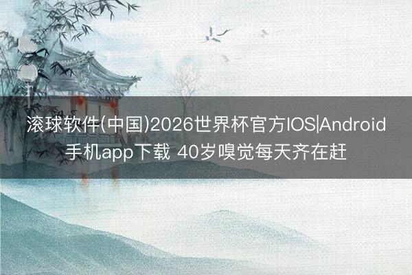 滚球软件(中国)2026世界杯官方IOS|Android手机app下载 40岁嗅觉每天齐在赶