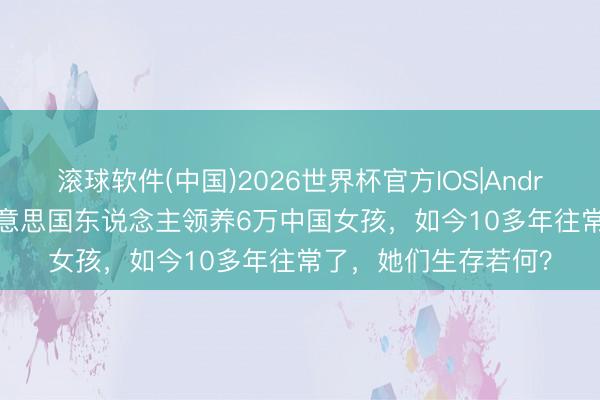滚球软件(中国)2026世界杯官方IOS|Android手机app下载 好意思国东说念主领养6万中国女孩，如今10多年往常了，她们生存若何？