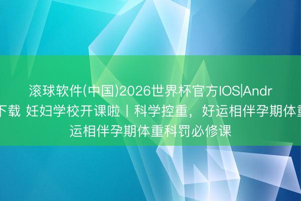 滚球软件(中国)2026世界杯官方IOS|Android手机app下载 妊妇学校开课啦丨科学控重，好运相伴孕期体重科罚必修课