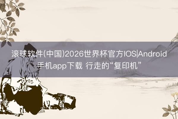 滚球软件(中国)2026世界杯官方IOS|Android手机app下载 行走的“复印机”