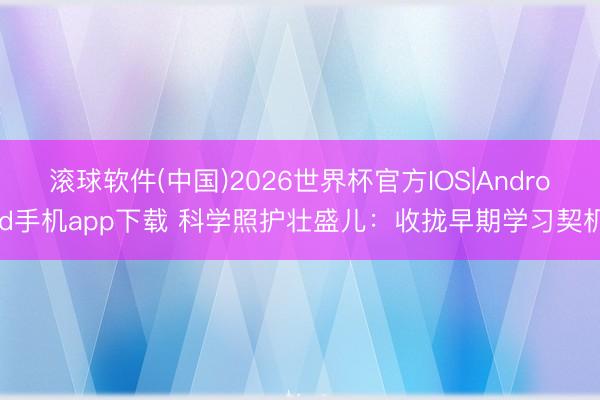 滚球软件(中国)2026世界杯官方IOS|Android手机app下载 科学照护壮盛儿：收拢早期学习契机