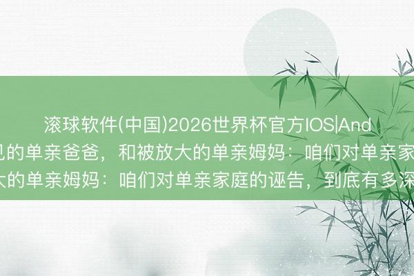 滚球软件(中国)2026世界杯官方IOS|Android手机app下载 看不见的单亲爸爸，和被放大的单亲姆妈：咱们对单亲家庭的诬告，到底有多深？