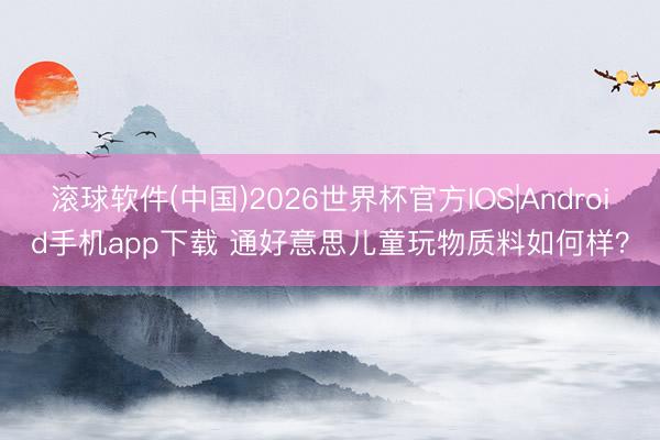 滚球软件(中国)2026世界杯官方IOS|Android手机app下载 通好意思儿童玩物质料如何样？