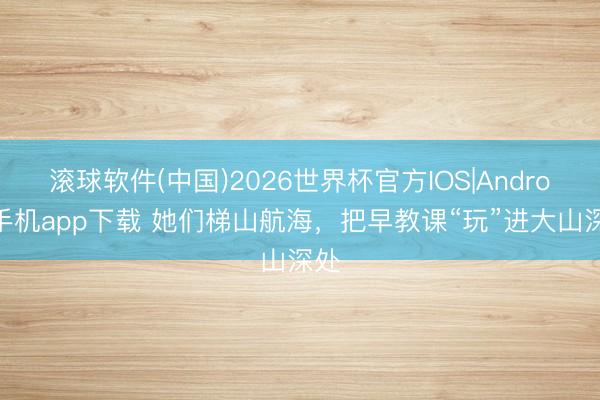 滚球软件(中国)2026世界杯官方IOS|Android手机app下载 她们梯山航海，把早教课“玩”进大山深处