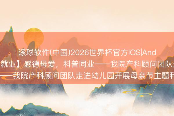滚球软件(中国)2026世界杯官方IOS|Android手机app下载 【为民就业】感德母爱，科普同业——我院产科顾问团队走进幼儿园开展母亲节主题科普举止