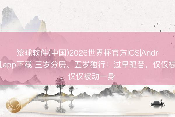 滚球软件(中国)2026世界杯官方IOS|Android手机app下载 三岁分房、五岁独行：过早孤苦，仅仅被动一身