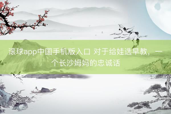 滚球app中国手机版入口 对于给娃选早教，一个长沙姆妈的忠诚话