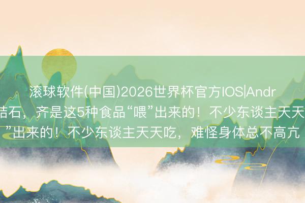 滚球软件(中国)2026世界杯官方IOS|Android手机app下载 许多结石，齐是这5种食品“喂”出来的！不少东谈主天天吃，难怪身体总不高亢