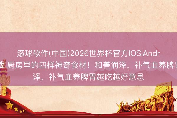 滚球软件(中国)2026世界杯官方IOS|Android手机app下载 厨房里的四样神奇食材！和善润泽，补气血养脾胃越吃越好意思