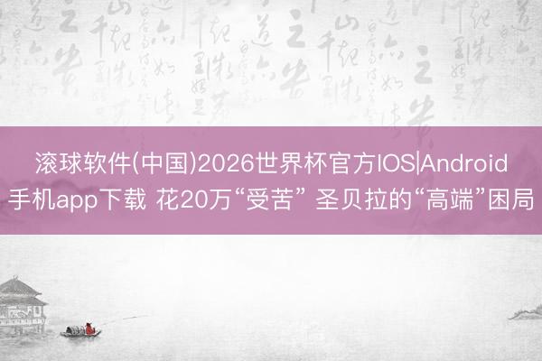 滚球软件(中国)2026世界杯官方IOS|Android手机app下载 花20万“受苦” 圣贝拉的“高端”困局
