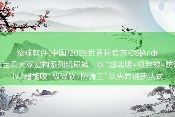 滚球软件(中国)2026世界杯官方IOS|Android手机app下载 碧芭宝贝大家宏构系列纸尿裤：以“超能吸+极致软+防漏王”从头界说新法式