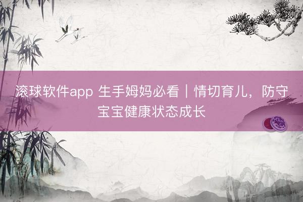 滚球软件app 生手姆妈必看｜情切育儿，防守宝宝健康状态成长