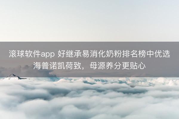 滚球软件app 好继承易消化奶粉排名榜中优选海普诺凯荷致，母源养分更贴心