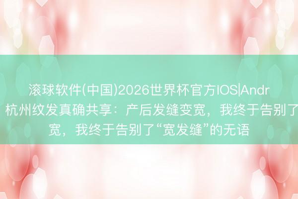 滚球软件(中国)2026世界杯官方IOS|Android手机app下载 杭州纹发真确共享：产后发缝变宽，我终于告别了“宽发缝”的无语