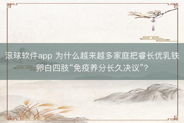 滚球软件app 为什么越来越多家庭把睿长优乳铁卵白四肢“免疫养分长久决议”？