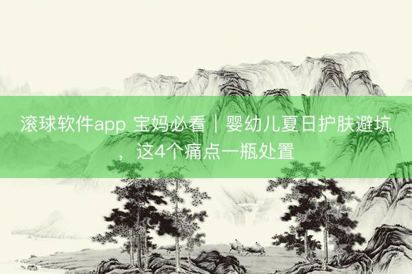 滚球软件app 宝妈必看｜婴幼儿夏日护肤避坑，这4个痛点一瓶处置