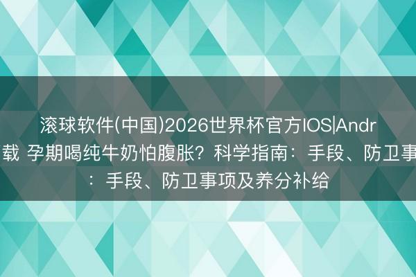 滚球软件(中国)2026世界杯官方IOS|Android手机app下载 孕期喝纯牛奶怕腹胀？科学指南：手段、防卫事项及养分补给