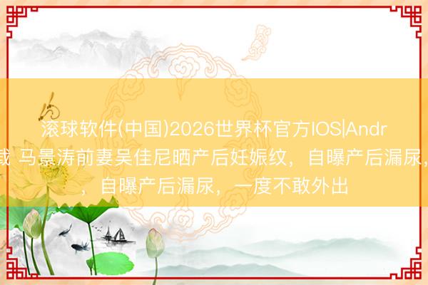 滚球软件(中国)2026世界杯官方IOS|Android手机app下载 马景涛前妻吴佳尼晒产后妊娠纹，自曝产后漏尿，一度不敢外出