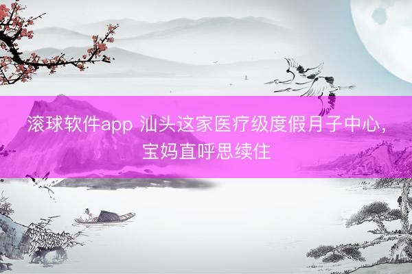 滚球软件app 汕头这家医疗级度假月子中心，宝妈直呼思续住