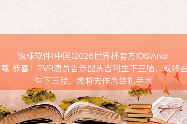 滚球软件(中国)2026世界杯官方IOS|Android手机app下载 恭喜！TVB演员告示配头吉利生下三胎，或将去作念结扎手术