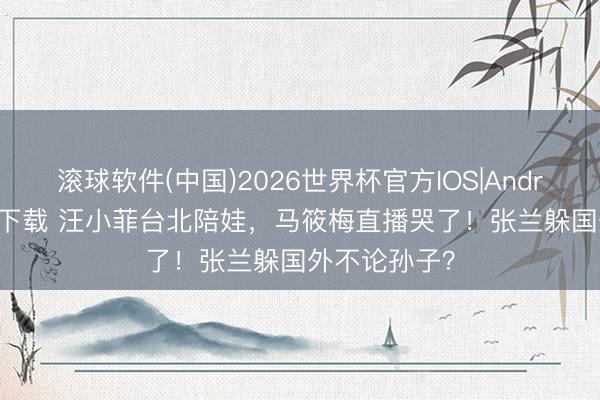 滚球软件(中国)2026世界杯官方IOS|Android手机app下载 汪小菲台北陪娃，马筱梅直播哭了！张兰躲国外不论孙子？