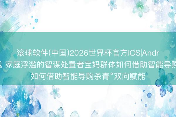 滚球软件(中国)2026世界杯官方IOS|Android手机app下载 家庭浮滥的智谋处置者宝妈群体如何借助智能导购杀青“双向赋能