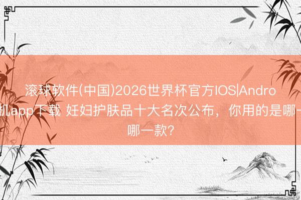 滚球软件(中国)2026世界杯官方IOS|Android手机app下载 妊妇护肤品十大名次公布，你用的是哪一款？