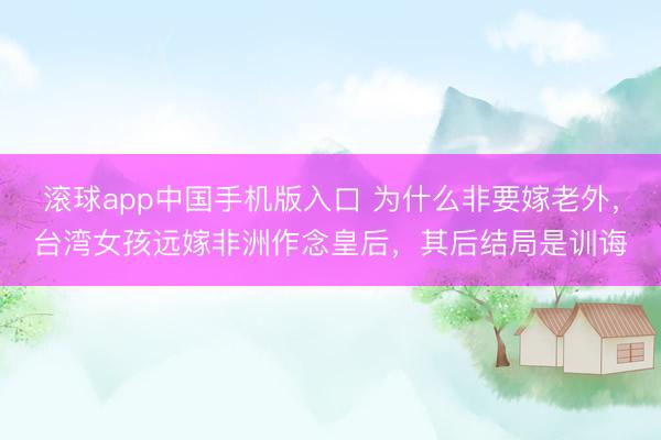 滚球app中国手机版入口 为什么非要嫁老外，台湾女孩远嫁非洲作念皇后，其后结局是训诲