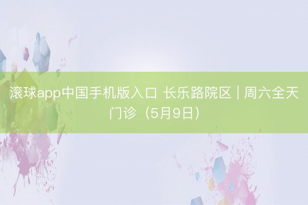 滚球app中国手机版入口 长乐路院区 | 周六全天门诊（5月9日）