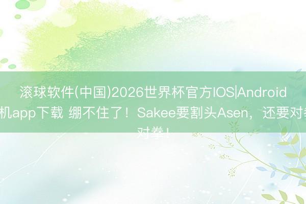 滚球软件(中国)2026世界杯官方IOS|Android手机app下载 绷不住了！Sakee要割头Asen，还要对拳！