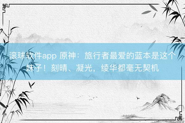 滚球软件app 原神：旅行者最爱的蓝本是这个妹子！刻晴、凝光，绫华都毫无契机