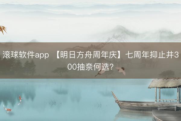 滚球软件app 【明日方舟周年庆】七周年抑止井300抽奈何选？