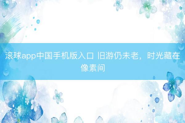 滚球app中国手机版入口 旧游仍未老，时光藏在像素间